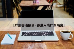 【广东香港隔离·香港入境广东隔离】