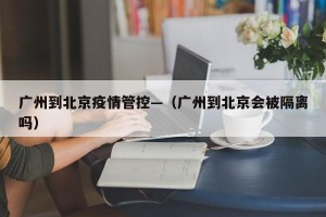 广州到北京疫情管控—（广州到北京会被隔离吗）