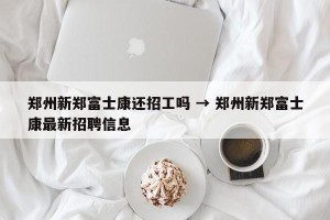郑州新郑富士康还招工吗 → 郑州新郑富士康最新招聘信息