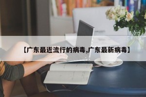 【广东最近流行的病毒,广东最新病毒】