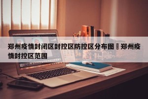 郑州疫情封闭区封控区防控区分布图›郑州疫情封控区范围