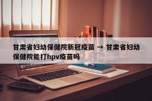 甘肃省妇幼保健院新冠疫苗 → 甘肃省妇幼保健院能打hpv疫苗吗