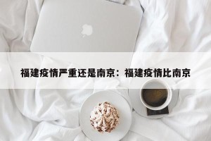 福建疫情严重还是南京：福建疫情比南京