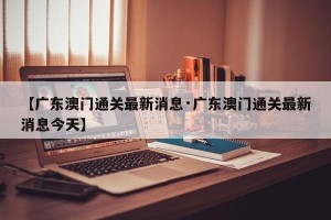 【广东澳门通关最新消息·广东澳门通关最新消息今天】
