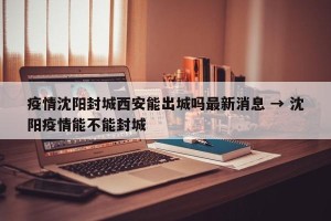 疫情沈阳封城西安能出城吗最新消息 → 沈阳疫情能不能封城