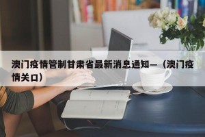 澳门疫情管制甘肃省最新消息通知—（澳门疫情关口）