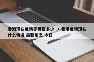 香港现在疫情等级是多少 → 香港疫情现在什么情况 最新消息 今日