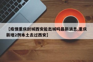 【疫情重庆封城西安能出城吗最新消息,重庆新增2例本土去过西安】