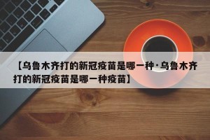 【乌鲁木齐打的新冠疫苗是哪一种·乌鲁木齐打的新冠疫苗是哪一种疫苗】