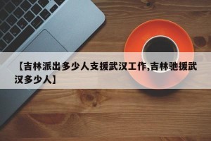 【吉林派出多少人支援武汉工作,吉林驰援武汉多少人】