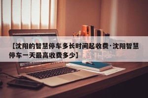 【沈阳的智慧停车多长时间起收费·沈阳智慧停车一天最高收费多少】