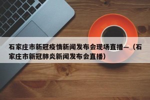 石家庄市新冠疫情新闻发布会现场直播—（石家庄市新冠肺炎新闻发布会直播）