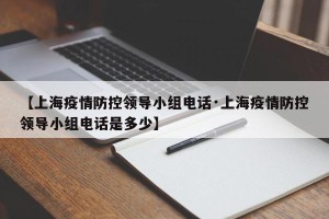 【上海疫情防控领导小组电话·上海疫情防控领导小组电话是多少】