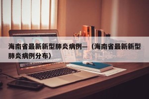 海南省最新新型肺炎病例—（海南省最新新型肺炎病例分布）