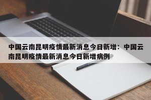 中国云南昆明疫情最新消息今日新增：中国云南昆明疫情最新消息今日新增病例