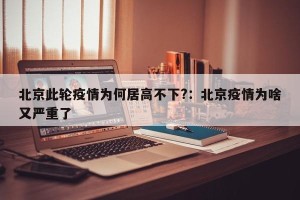 北京此轮疫情为何居高不下?：北京疫情为啥又严重了