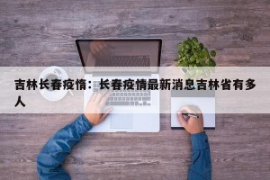 吉林长春疫惰：长春疫情最新消息吉林省有多人