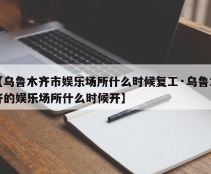 【乌鲁木齐市娱乐场所什么时候复工·乌鲁木齐的娱乐场所什么时候开】