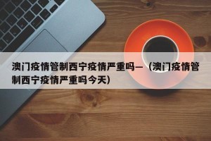 澳门疫情管制西宁疫情严重吗—（澳门疫情管制西宁疫情严重吗今天）
