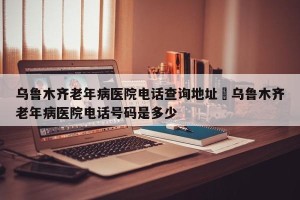 乌鲁木齐老年病医院电话查询地址›乌鲁木齐老年病医院电话号码是多少