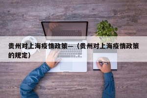 贵州对上海疫情政策—（贵州对上海疫情政策的规定）