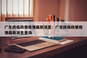 广东防疫政策疫情最新消息：广东防疫政策疫情最新消息查询