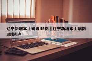 辽宁新增本土确诊45例›辽宁新增本土病例3例轨迹