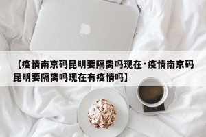 【疫情南京码昆明要隔离吗现在·疫情南京码昆明要隔离吗现在有疫情吗】