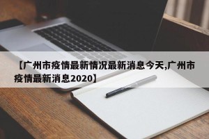 【广州市疫情最新情况最新消息今天,广州市疫情最新消息2020】