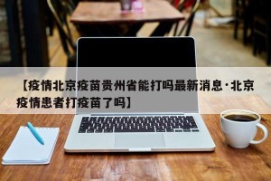 【疫情北京疫苗贵州省能打吗最新消息·北京疫情患者打疫苗了吗】