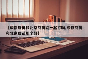 【成都疫苗和北京疫苗能一起打吗,成都疫苗和北京疫苗那个好】