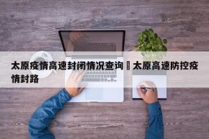 太原疫情高速封闭情况查询›太原高速防控疫情封路