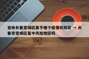 吉林长春宽城区属于哪个疫情风险区 → 长春市宽城区是中风险地区吗