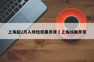 上海超2万人核检结果异常›上海核酸异常