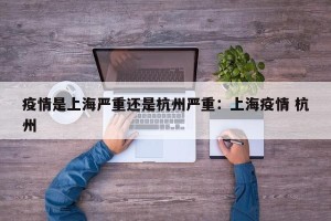 疫情是上海严重还是杭州严重：上海疫情 杭州