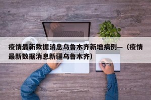 疫情最新数据消息乌鲁木齐新增病例—（疫情最新数据消息新疆乌鲁木齐）