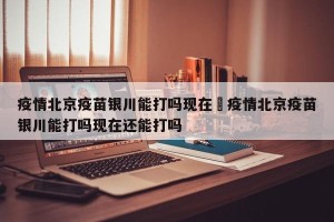 疫情北京疫苗银川能打吗现在›疫情北京疫苗银川能打吗现在还能打吗