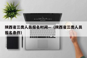 陕西省三类人员报名时间—（陕西省三类人员报名条件）