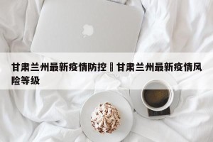 甘肃兰州最新疫情防控›甘肃兰州最新疫情风险等级