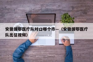 安徽援鄂医疗队对口哪个市—（安徽援鄂医疗队出征视频）