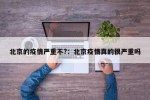 北京的疫情严重不?：北京疫情真的很严重吗