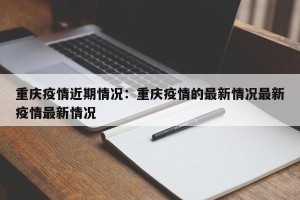 重庆疫情近期情况：重庆疫情的最新情况最新疫情最新情况