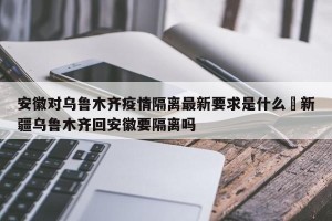 安徽对乌鲁木齐疫情隔离最新要求是什么›新疆乌鲁木齐回安徽要隔离吗