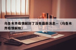 乌鲁木齐疫情解封了没有最新消息—（乌鲁木齐疫情解除）