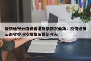 疫情通报云南省香港疫情情况最新：疫情通报云南省香港疫情情况最新今天