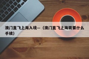 澳门直飞上海入境—（澳门直飞上海需要什么手续）