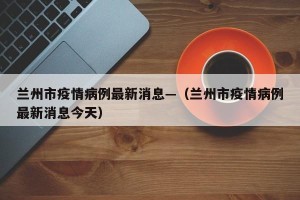 兰州市疫情病例最新消息—（兰州市疫情病例最新消息今天）