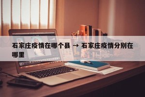 石家庄疫情在哪个县 → 石家庄疫情分别在哪里