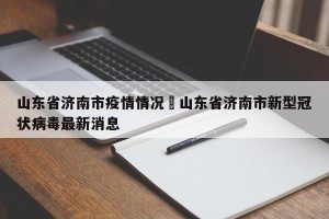 山东省济南市疫情情况›山东省济南市新型冠状病毒最新消息