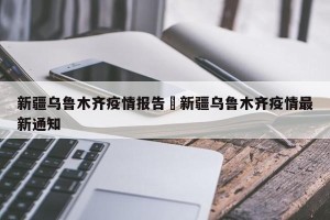 新疆乌鲁木齐疫情报告›新疆乌鲁木齐疫情最新通知